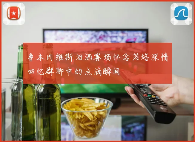 鲁本内维斯泪洒赛场怀念若塔深情回忆群聊中的点滴瞬间