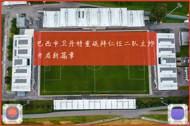 巴西中卫丹特重返拜仁任二队主帅开启新篇章