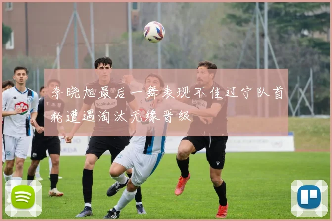 李晓旭最后一舞表现不佳辽宁队首轮遭遇淘汰无缘晋级