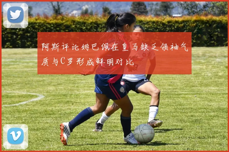 阿斯评论姆巴佩在皇马缺乏领袖气质与C罗形成鲜明对比