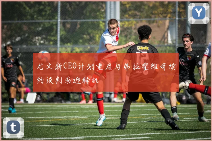尤文新CEO计划重启与弗拉霍维奇续约谈判或迎转机