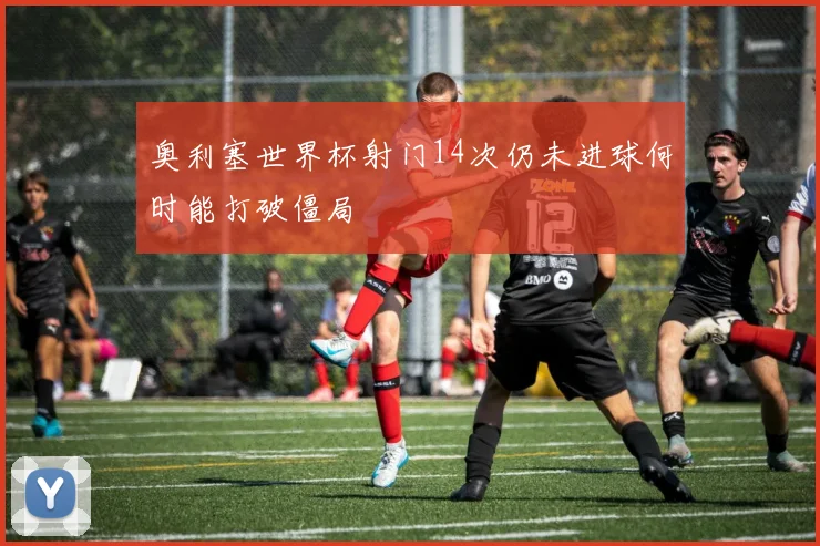 奥利塞世界杯射门14次仍未进球何时能打破僵局