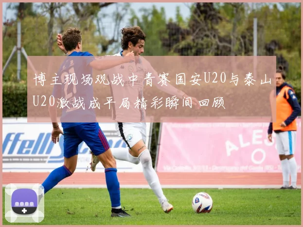 博主现场观战中青赛国安U20与泰山U20激战成平局精彩瞬间回顾