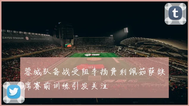 蓉城队备战受阻李扬费利佩茹萨缺席赛前训练引发关注