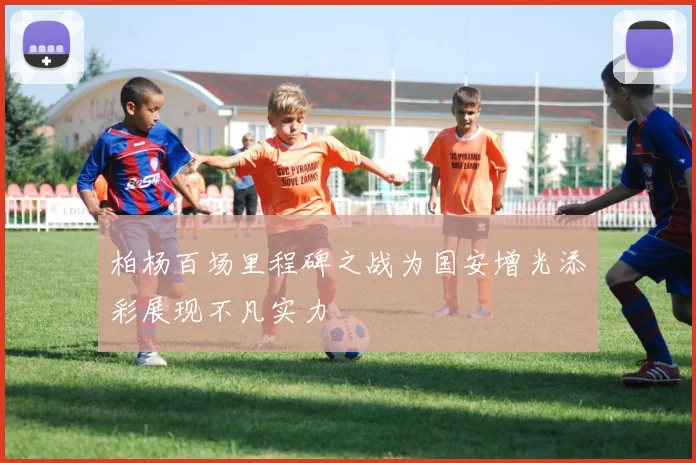 柏杨百场里程碑之战为国安增光添彩展现不凡实力