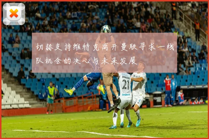 切赫支持维特克离开曼联寻求一线队机会的决心与未来发展