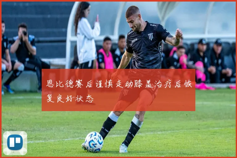 恩比德赛后谨慎走动膝盖治疗后恢复良好状态