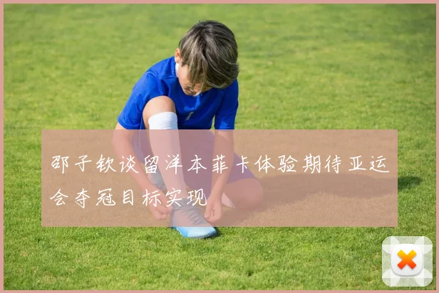 邵子钦谈留洋本菲卡体验期待亚运会夺冠目标实现