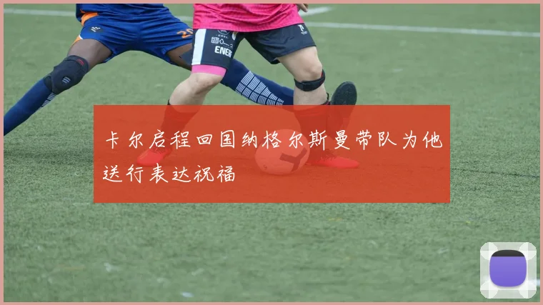 卡尔启程回国纳格尔斯曼带队为他送行表达祝福